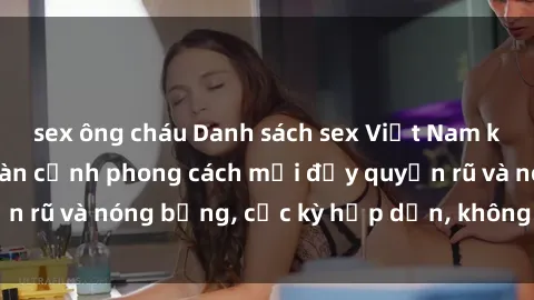 sex ông cháu Danh sách sex Việt Nam không che - Ảnh toàn cảnh phong cách mới đầy quyến rũ và nóng bỏng, cực kỳ hấp dẫn, không thể bỏ qua!