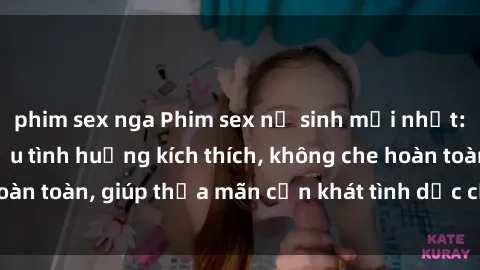 phim sex nga Phim sex nữ sinh mới nhất: Trải nghiệm nhiều tình huống kích thích, không che hoàn toàn, giúp thỏa mãn cơn khát tình dục của các bạn trẻ