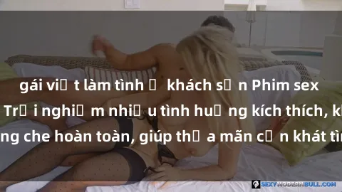gái việt làm tình ở khách sạn Phim sex nữ sinh mới nhất: Trải nghiệm nhiều tình huống kích thích, không che hoàn toàn, giúp thỏa mãn cơn khát tình dục của các bạn trẻ