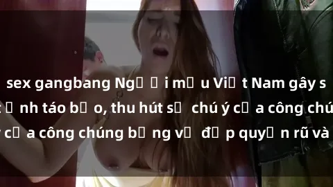 sex gangbang Người mẫu Việt Nam gây sốt với loạt shoot ảnh táo bạo, thu hút sự chú ý của công chúng bằng vẻ đẹp quyến rũ và gợi cảm.