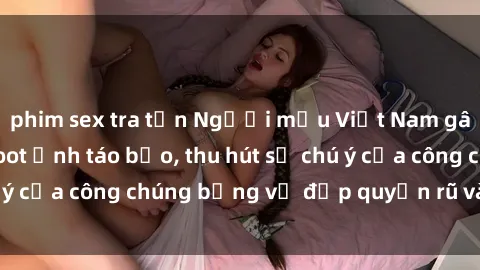 phim sex tra tấn Người mẫu Việt Nam gây sốt với loạt shoot ảnh táo bạo, thu hút sự chú ý của công chúng bằng vẻ đẹp quyến rũ và gợi cảm.