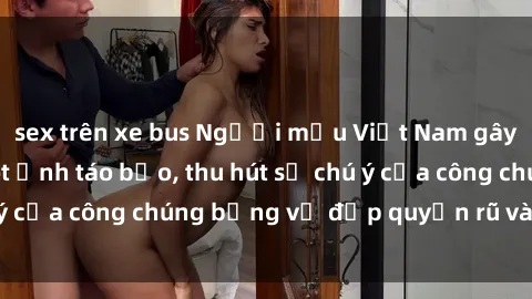 sex trên xe bus Người mẫu Việt Nam gây sốt với loạt shoot ảnh táo bạo, thu hút sự chú ý của công chúng bằng vẻ đẹp quyến rũ và gợi cảm.