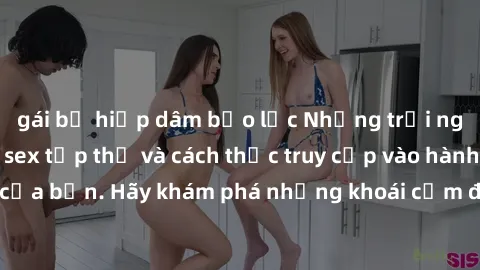 gái bị hiếp dâm bạo lực Những trải nghiệm mới lạ với sex tập thể và cách thức truy cập vào hành lang đam mê của bạn. Hãy khám phá những khoái cảm đầy kích thích với tập thể hấp dẫn!