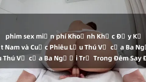 phim sex miễn phí Khoảnh Khắc Đầy Kịch Tính: Sex  Việt Nam và Cuộc Phiêu Lưu Thú Vị của Ba Người Trẻ Trong Đêm Say Đắm