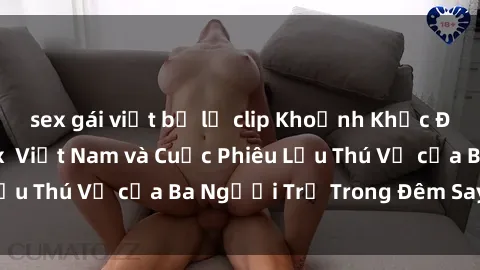 sex gái việt bị lộ clip Khoảnh Khắc Đầy Kịch Tính: Sex  Việt Nam và Cuộc Phiêu Lưu Thú Vị của Ba Người Trẻ Trong Đêm Say Đắm