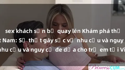 sex khách sạn bị quay lén Khám phá thế giới sex loli Việt Nam: Sự thật gây sốc về nhu cầu và nguy cơ đe dọa cho trẻ em tại Việt Nam