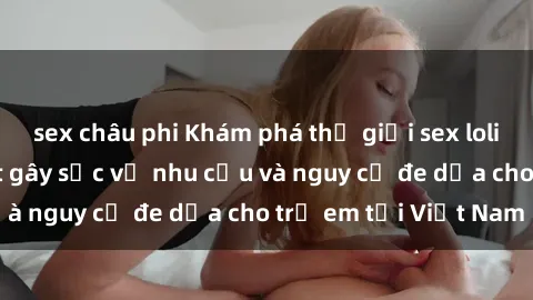 sex châu phi Khám phá thế giới sex loli Việt Nam: Sự thật gây sốc về nhu cầu và nguy cơ đe dọa cho trẻ em tại Việt Nam