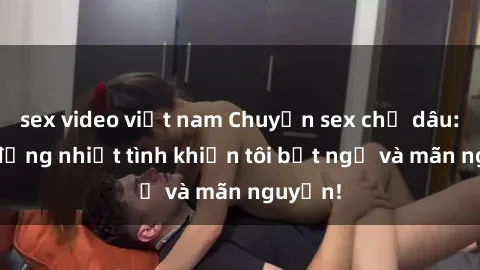 sex video việt nam Chuyện sex chị dâu: hành động nhiệt tình khiến tôi bất ngờ và mãn nguyện!